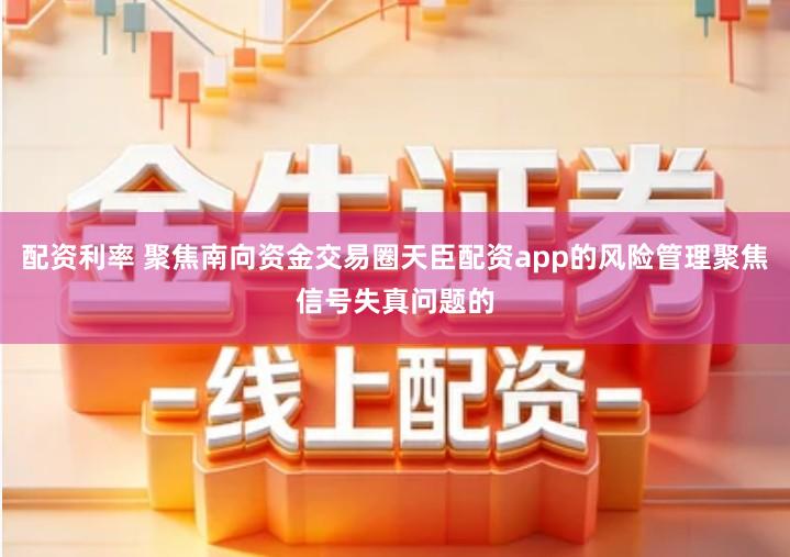 配资利率 聚焦南向资金交易圈天臣配资app的风险管理聚焦信号失真问题的