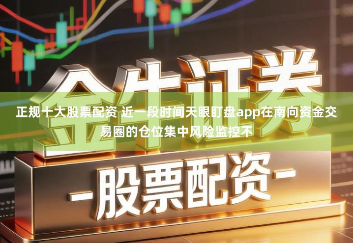 正规十大股票配资 近一段时间天眼盯盘app在南向资金交易圈的仓位集中风险监控不