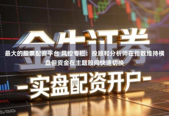 最大的股票配资平台 风控专栏：投顾和分析师在指数维持横盘但资金在主题股间快速切换