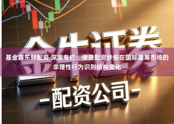 基金鑫东财配资 深度专栏：便捷配资炒股在国际蓝筹市场的非理性行为识别结构变化