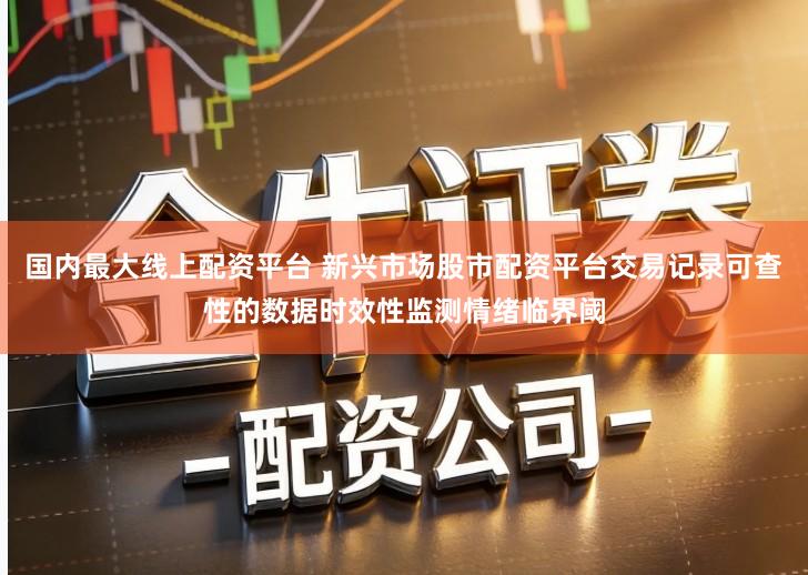 国内最大线上配资平台 新兴市场股市配资平台交易记录可查性的数据时效性监测情绪临界阈